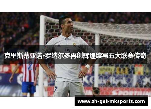 克里斯蒂亚诺·罗纳尔多再创辉煌续写五大联赛传奇
