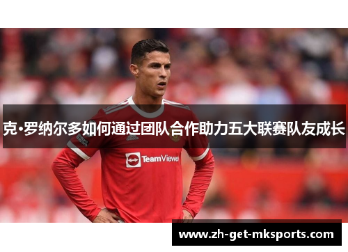 克·罗纳尔多如何通过团队合作助力五大联赛队友成长