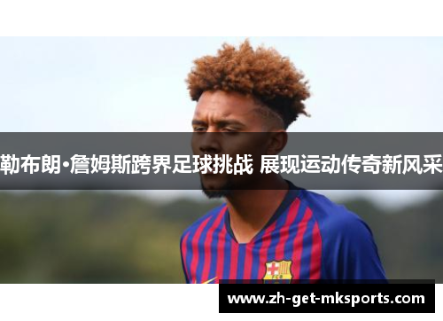 勒布朗·詹姆斯跨界足球挑战 展现运动传奇新风采