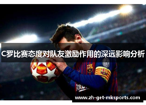 C罗比赛态度对队友激励作用的深远影响分析
